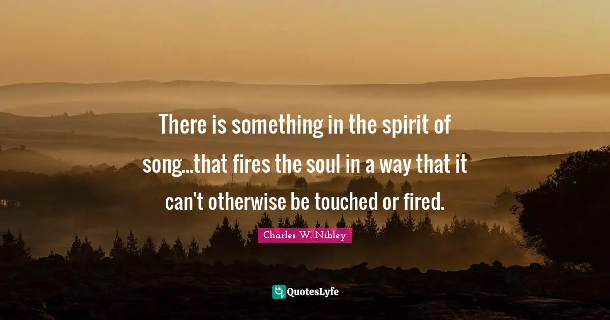 There is something in the spirit of song...that fires the soul in a way that it can't otherwise be touched or fired.