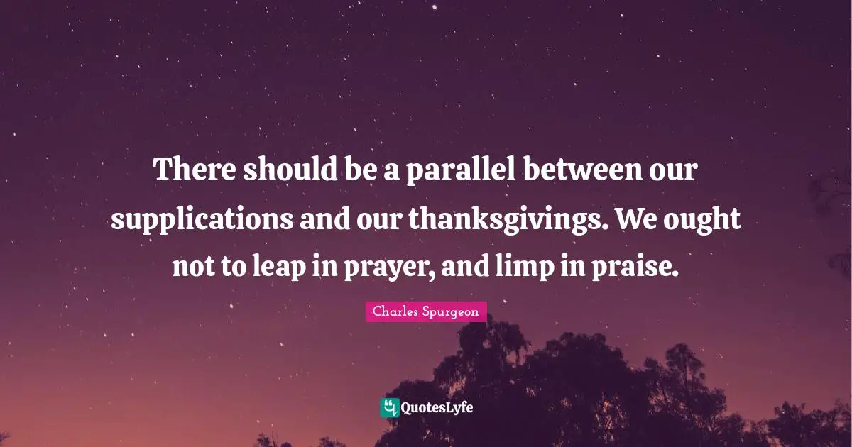 There should be a parallel between our supplications and our thanksgivings. We ought not to leap in prayer, and limp in praise.