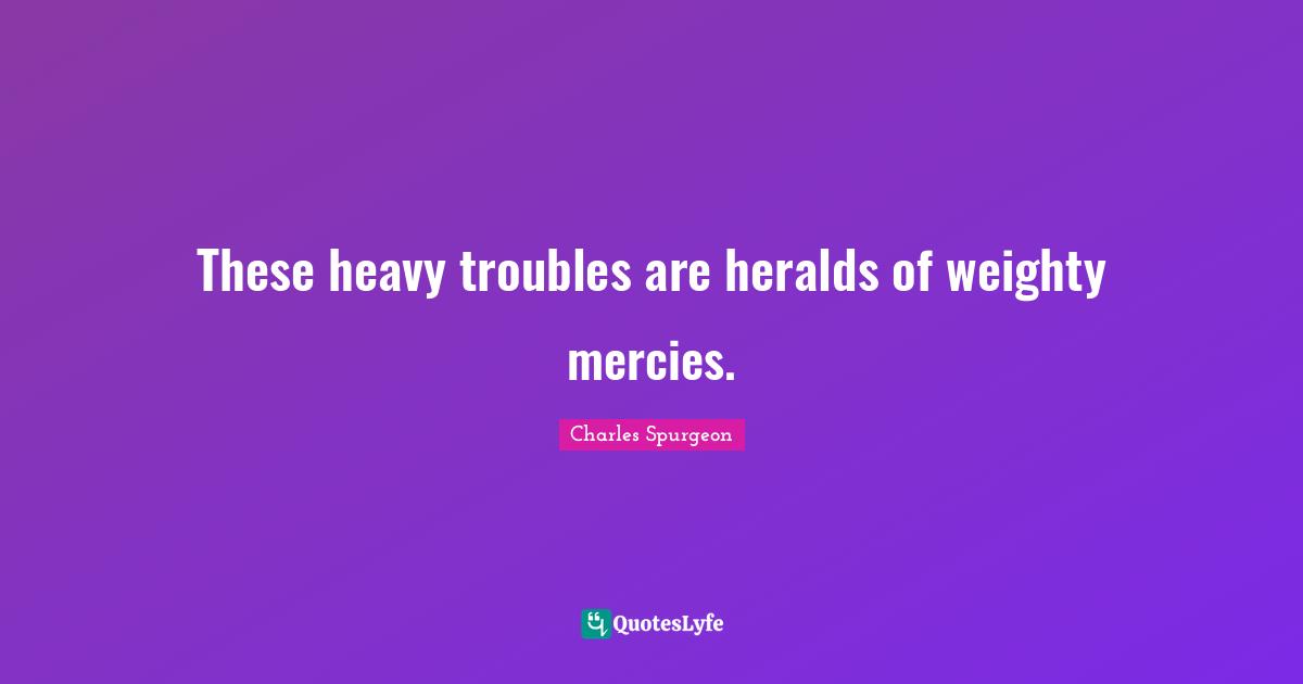 These heavy troubles are heralds of weighty mercies.
