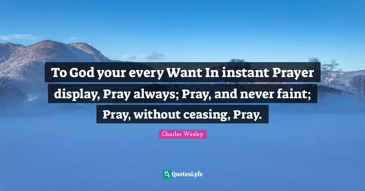 To God your every Want In instant Prayer display, Pray always; Pray, and never faint; Pray, without ceasing, Pray.
