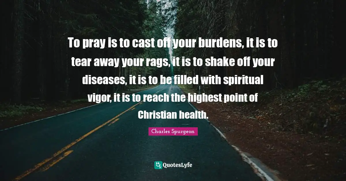 To pray is to cast off your burdens, it is to tear away your rags, it is to shake off your diseases, it is to be filled with spiritual vigor, it is to reach the highest point of Christian health.
