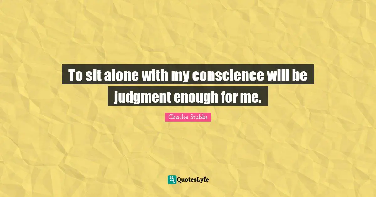 To sit alone with my conscience will be judgment enough for me.