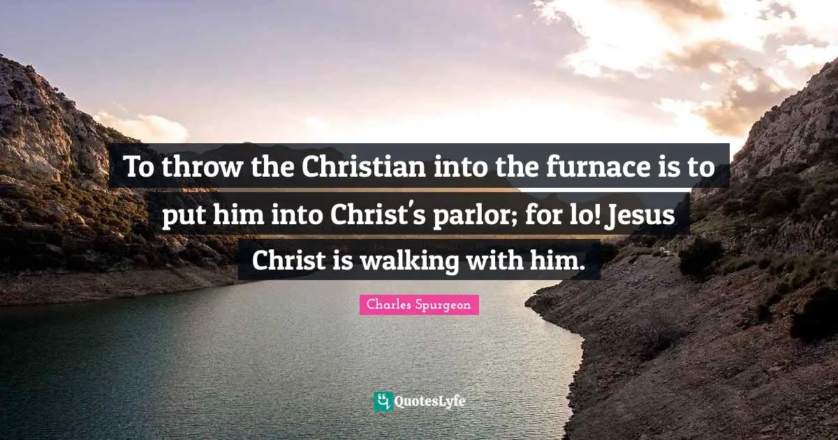 To throw the Christian into the furnace is to put him into Christ's parlor; for lo! Jesus Christ is walking with him.