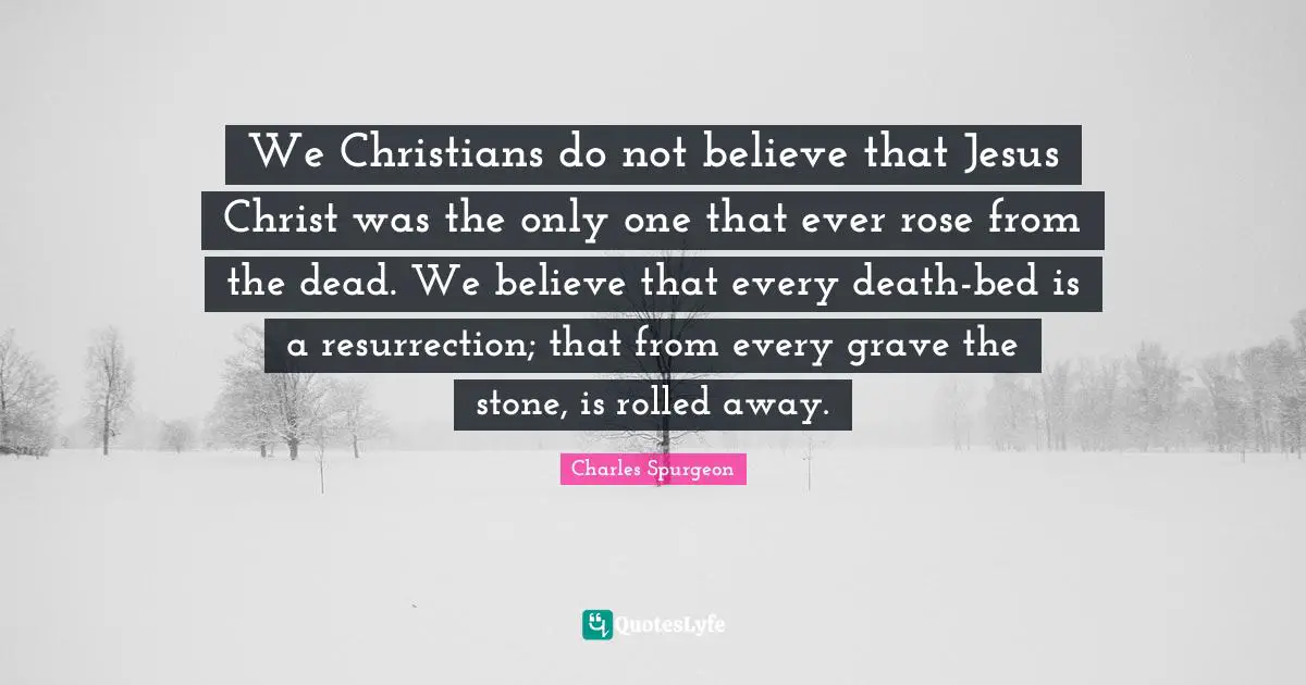 We Christians do not believe that Jesus Christ was the only one that ever rose from the dead. We believe that every death-bed is a resurrection; that from every grave the stone, is rolled away.