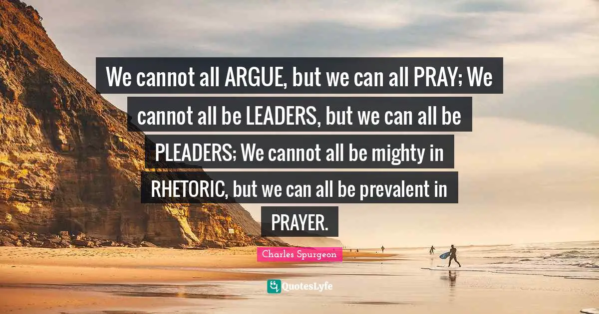 We cannot all ARGUE, but we can all PRAY; We cannot all be LEADERS, but we can all be PLEADERS; We cannot all be mighty in RHETORIC, but we can all be prevalent in PRAYER.