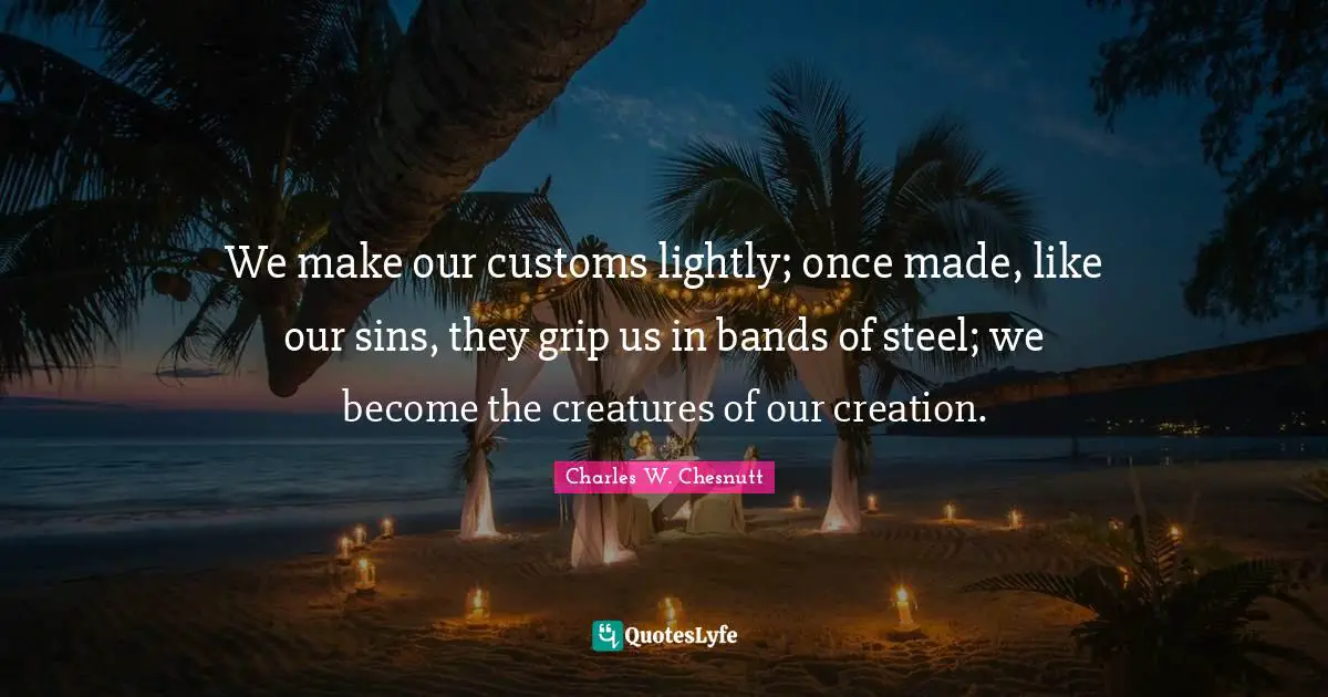 We make our customs lightly; once made, like our sins, they grip us in bands of steel; we become the creatures of our creation.