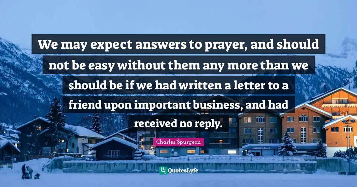 We may expect answers to prayer, and should not be easy without them any more than we should be if we had written a letter to a friend upon important business, and had received no reply.
