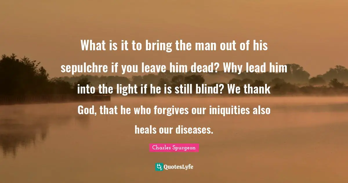 What is it to bring the man out of his sepulchre if you leave him dead? Why lead him into the light if he is still blind? We thank God, that he who forgives our iniquities also heals our diseases.