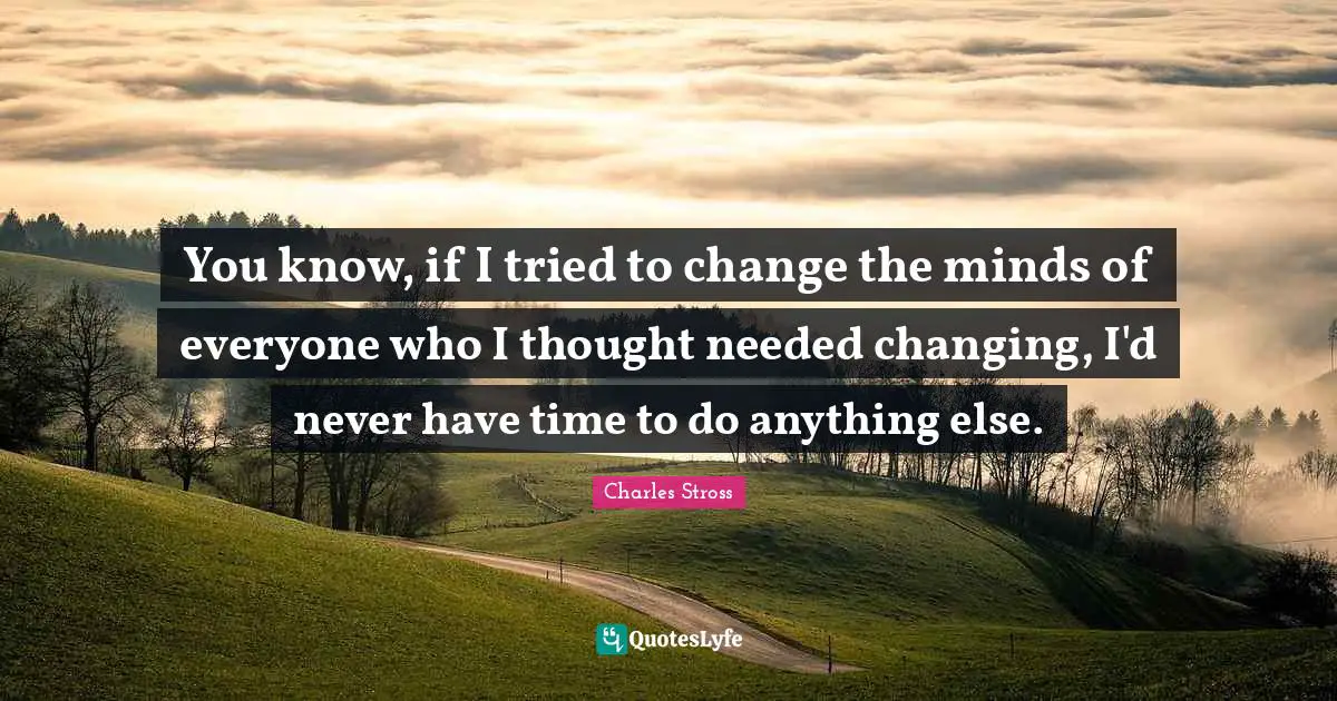 You know, if I tried to change the minds of everyone who I thought needed changing, I'd never have time to do anything else.