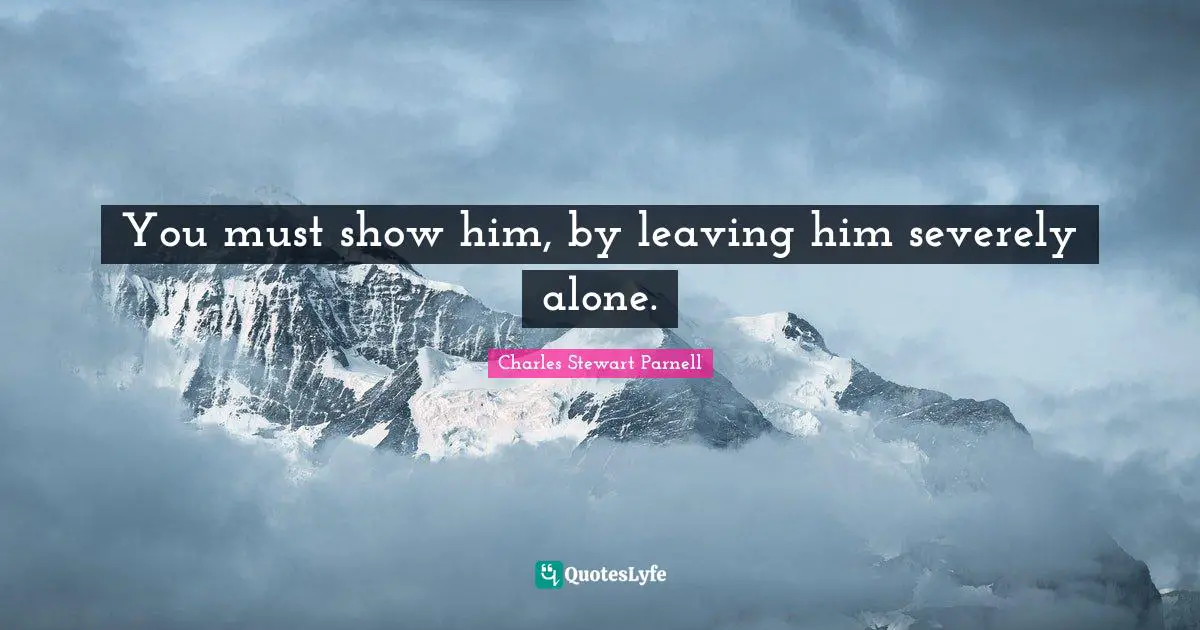 You must show him, by leaving him severely alone.