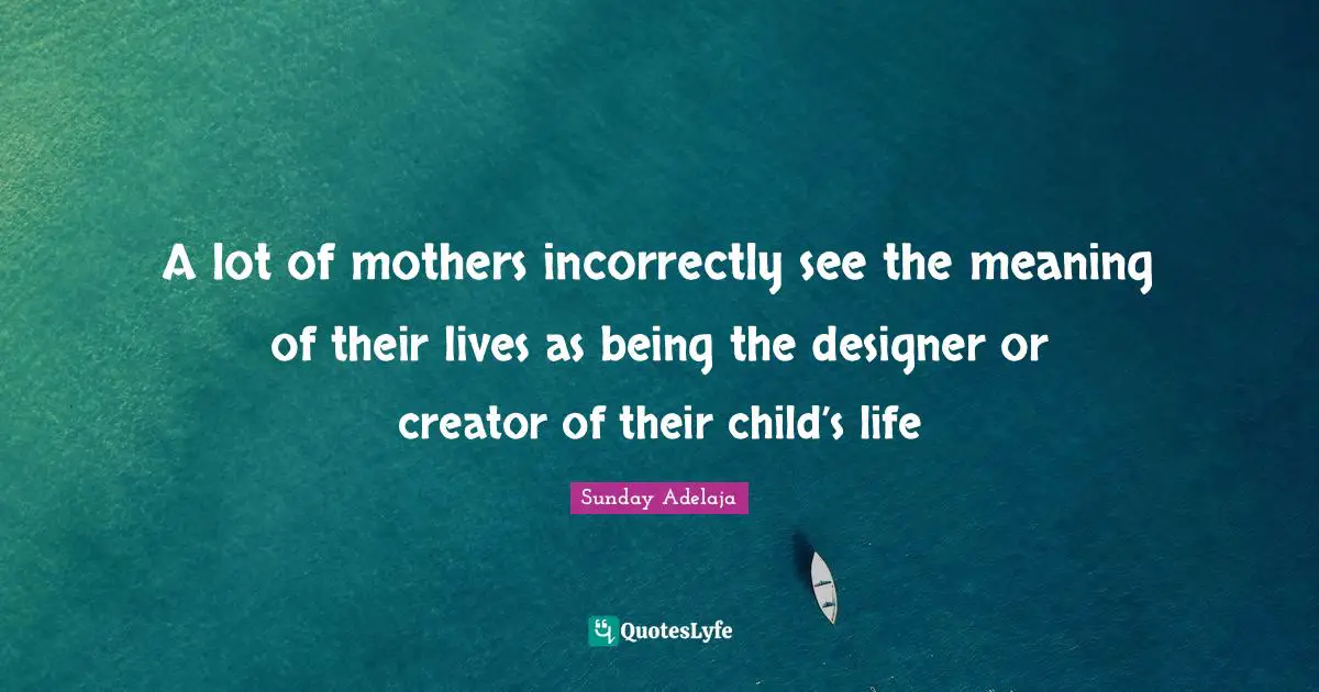 A lot of mothers incorrectly see the meaning of their lives as being the designer or creator of their child’s life