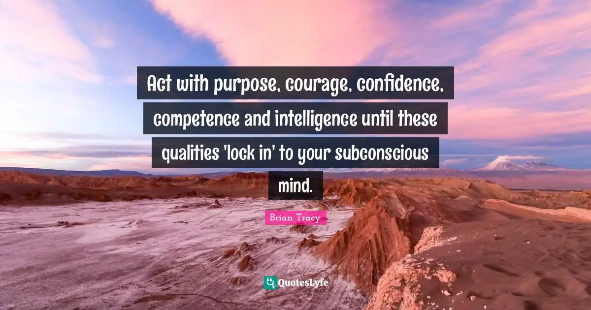 Act with purpose, courage, confidence, competence and intelligence until these qualities 'lock in' to your subconscious mind.