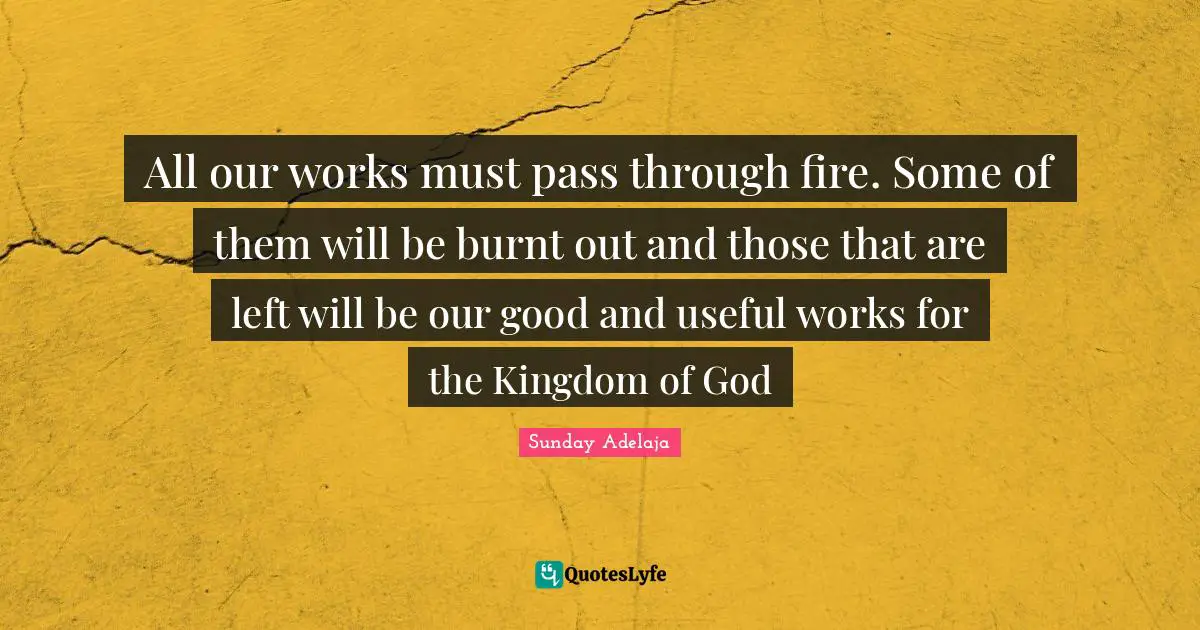 All our works must pass through fire. Some of them will be burnt out and those that are left will be our good and useful works for the Kingdom of God