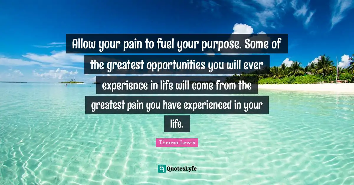 Allow your pain to fuel your purpose. Some of the greatest opportunities you will ever experience in life will come from the greatest pain you have experienced in your life.