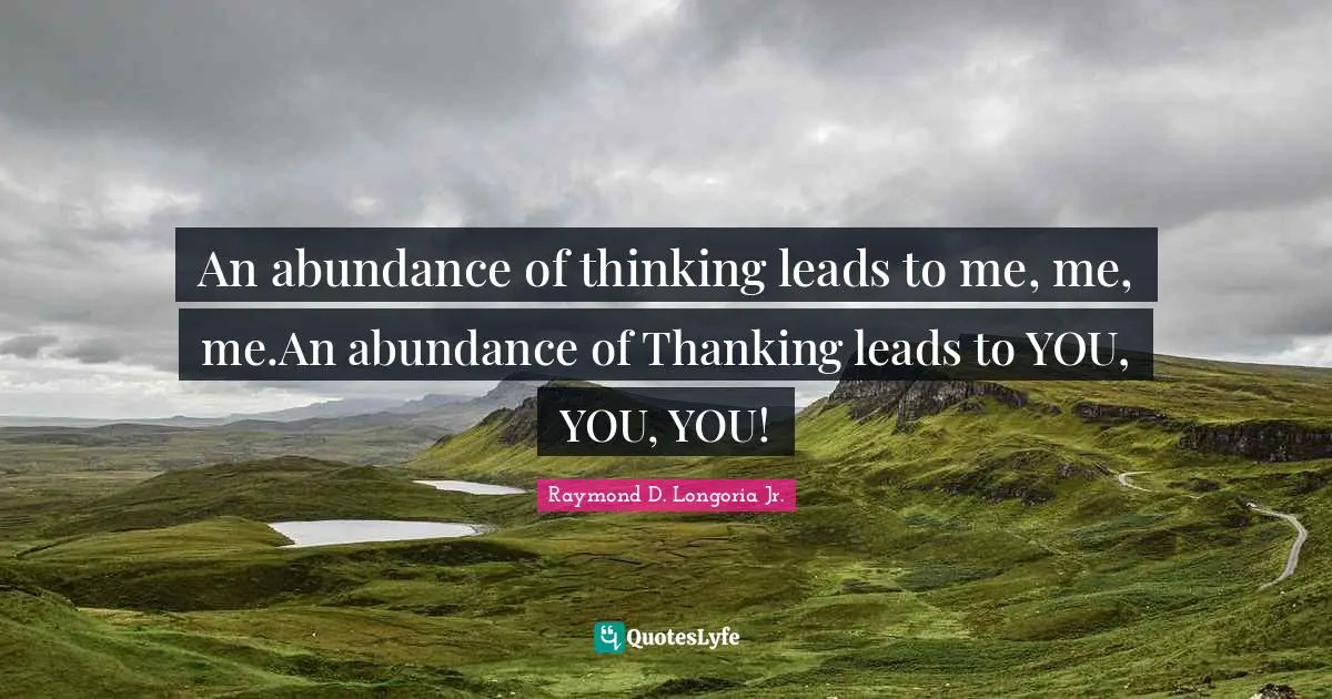 An abundance of thinking leads to me, me, me.An abundance of Thanking leads to YOU, YOU, YOU!