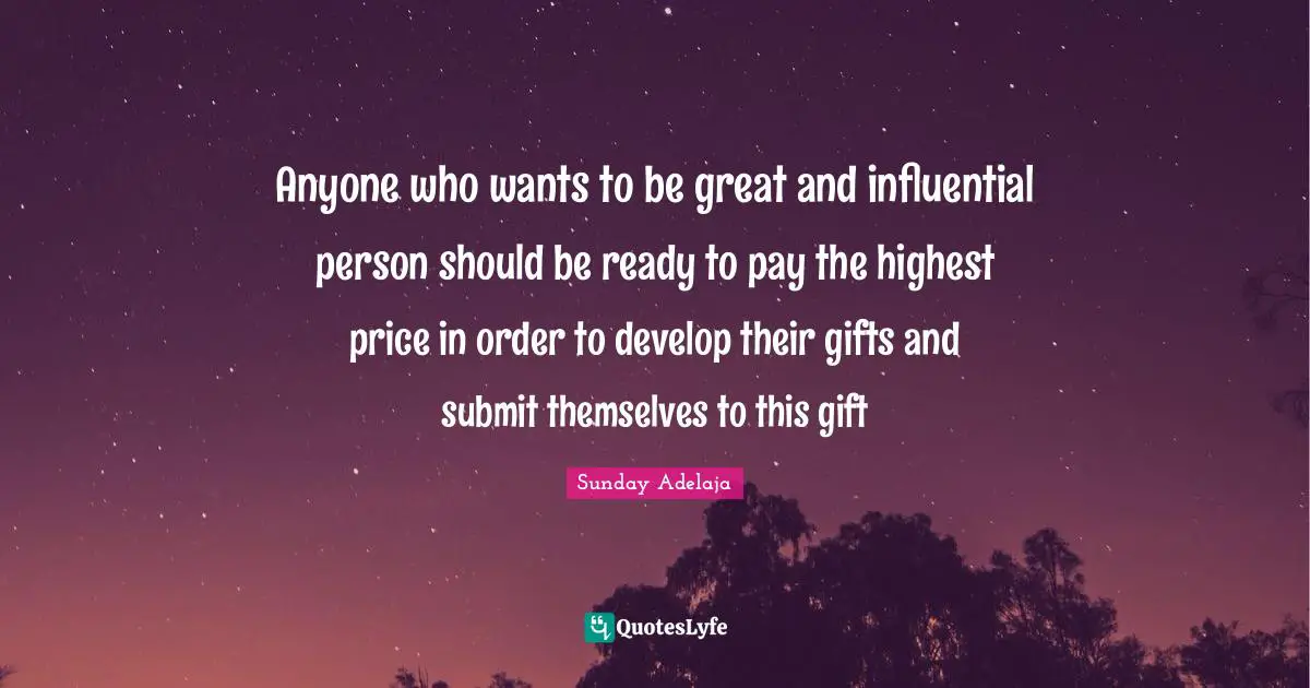Anyone who wants to be great and influential person should be ready to pay the highest price in order to develop their gifts and submit themselves to this gift