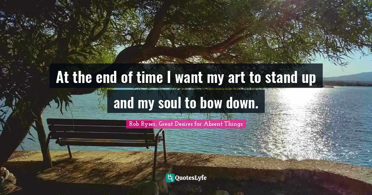 At the end of time I want my art to stand up and my soul to bow down.