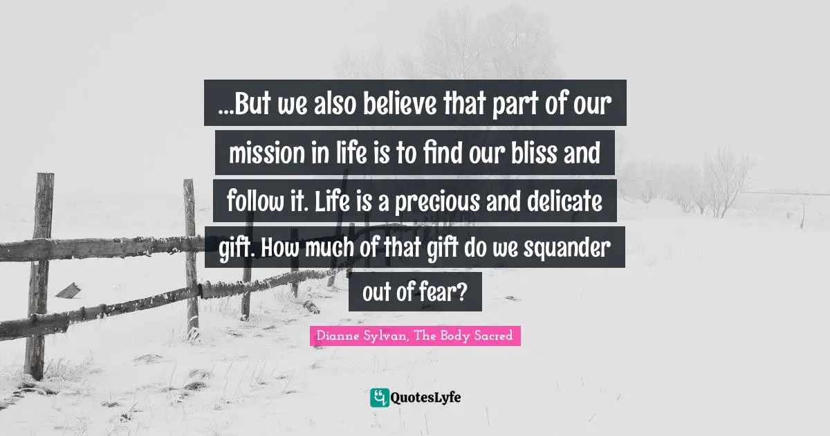 ...But we also believe that part of our mission in life is to find our bliss and follow it. Life is a precious and delicate gift. How much of that gift do we squander out of fear?