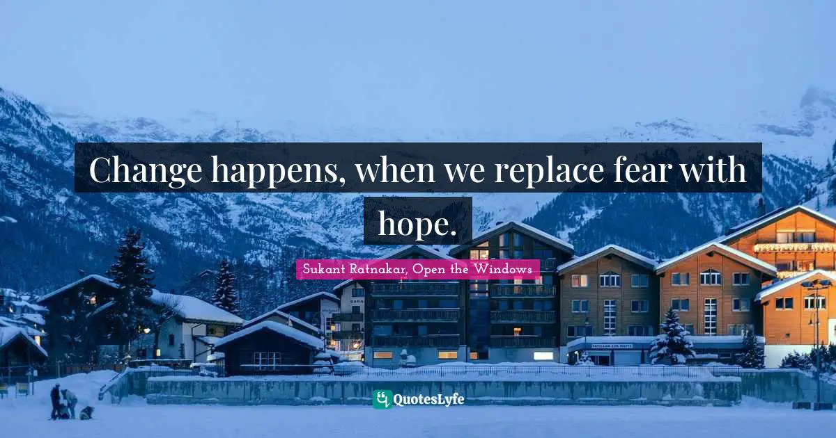 Change happens, when we replace fear with hope.