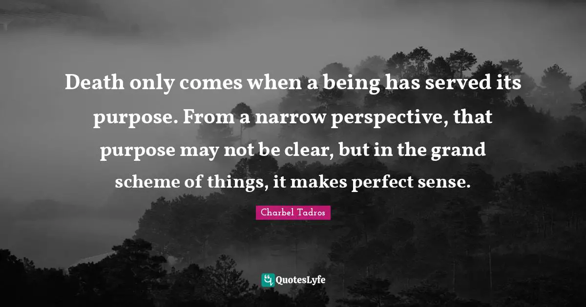 Charbel Tadros Quotes: "Death only comes when a being has served its purpose. From a narrow perspective, that purpose may not be clear, but in the grand scheme of things, it makes perfect sense."