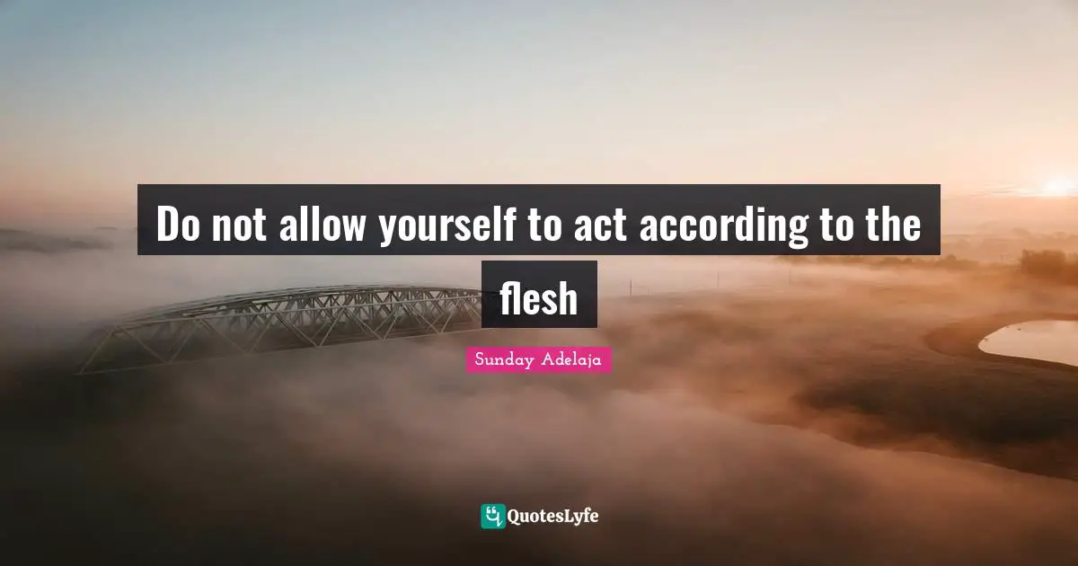 Do not allow yourself to act according to the flesh