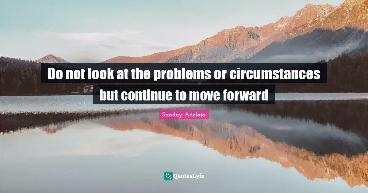 Do not look at the problems or circumstances but continue to move forward