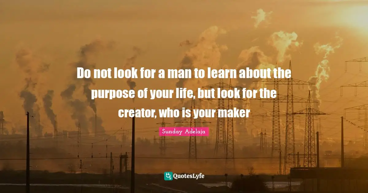 Do not look for a man to learn about the purpose of your life, but look for the creator, who is your maker