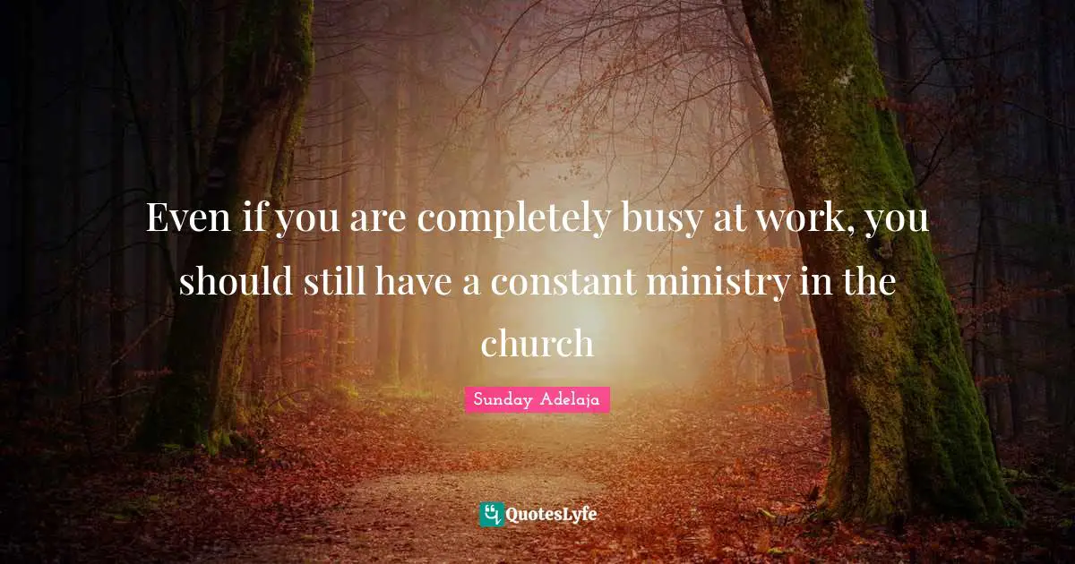 Even if you are completely busy at work, you should still have a constant ministry in the church