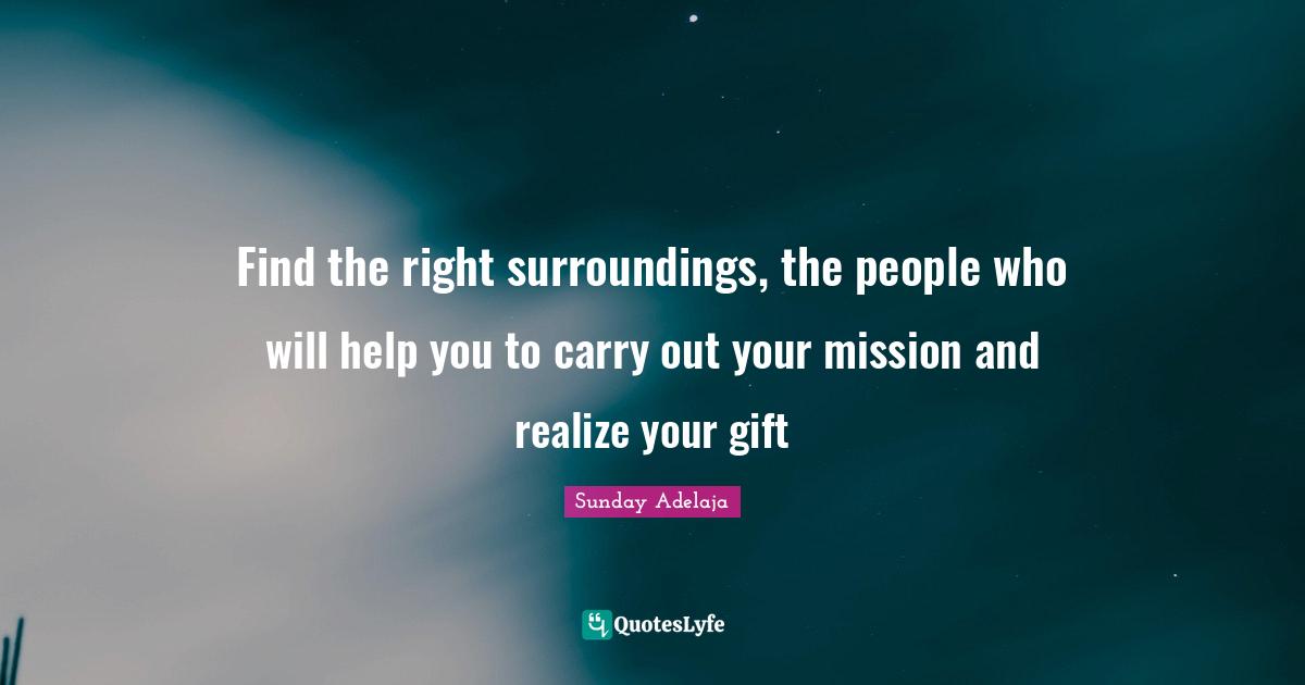 Find the right surroundings, the people who will help you to carry out your mission and realize your gift