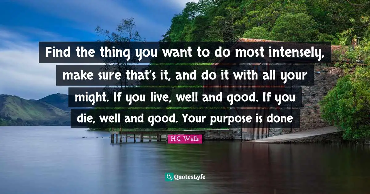 Find the thing you want to do most intensely, make sure that’s it, and do it with all your might. If you live, well and good. If you die, well and good. Your purpose is done