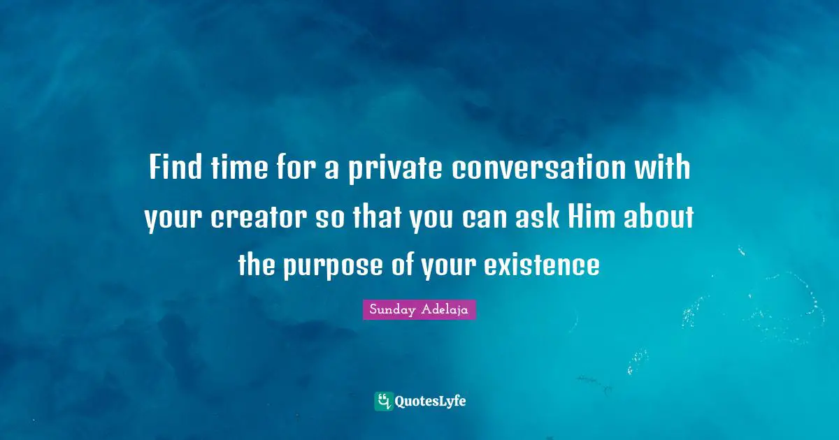 Find time for a private conversation with your creator so that you can ask Him about the purpose of your existence