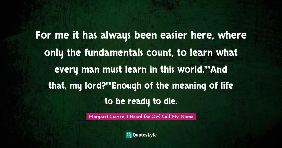 For me it has always been easier here, where only the fundamentals count, to learn what every man must learn in this world.""And that, my lord?""Enough of the meaning of life to be ready to die.