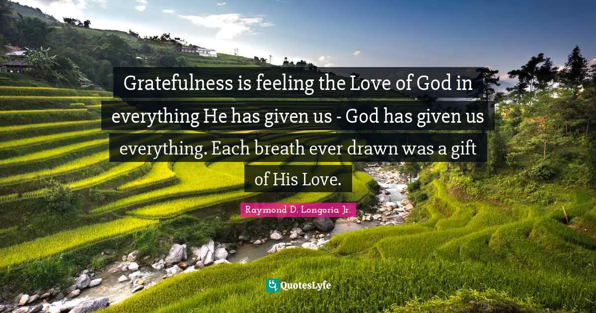 Gratefulness is feeling the Love of God in everything He has given us - God has given us everything. Each breath ever drawn was a gift of His Love.