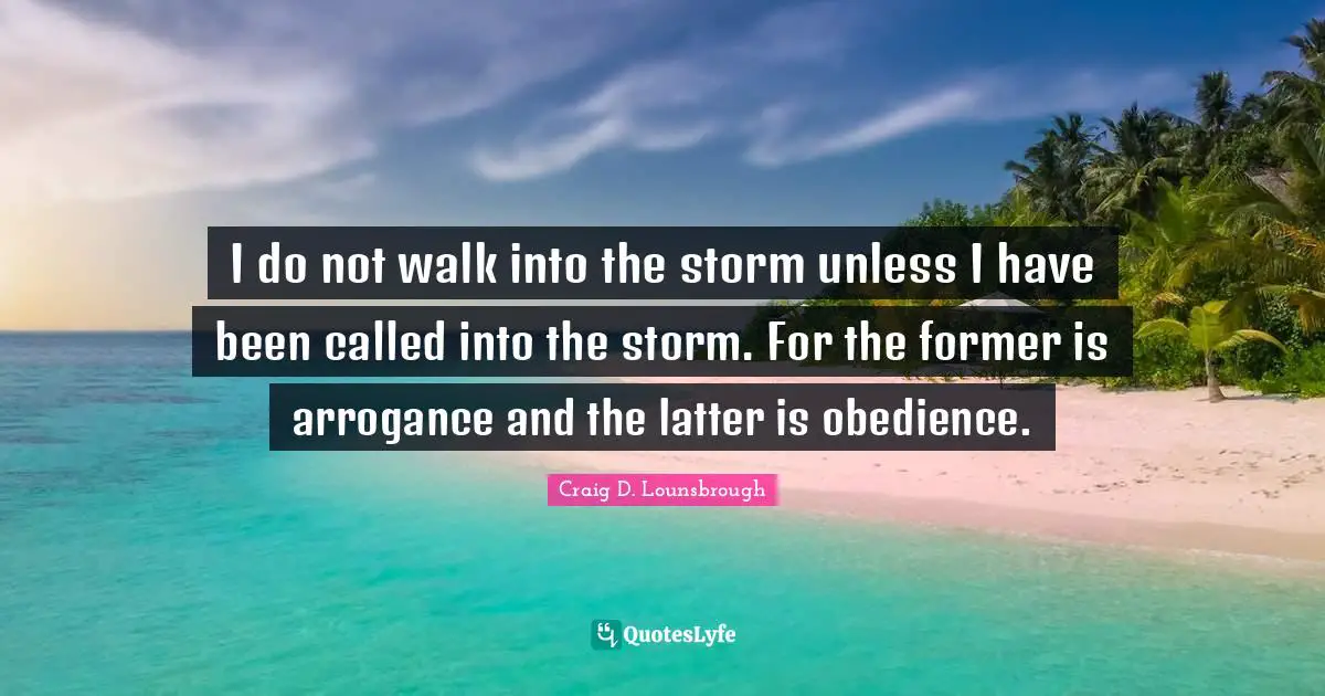 I do not walk into the storm unless I have been called into the storm. For the former is arrogance and the latter is obedience.
