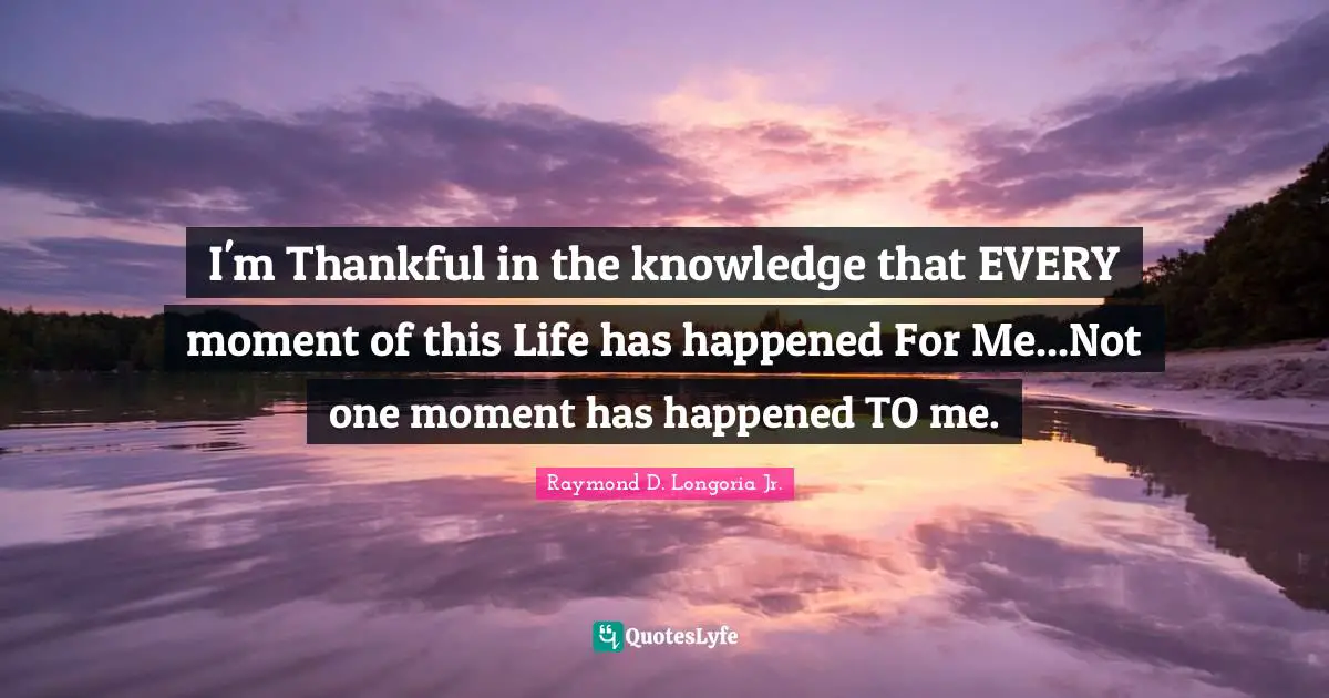 I'm Thankful in the knowledge that EVERY moment of this Life has happened For Me...Not one moment has happened TO me.