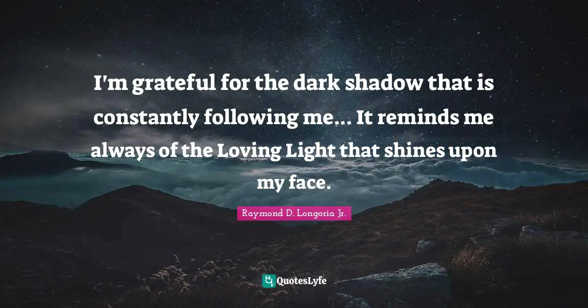 I'm grateful for the dark shadow that is constantly following me... It reminds me always of the Loving Light that shines upon my face.
