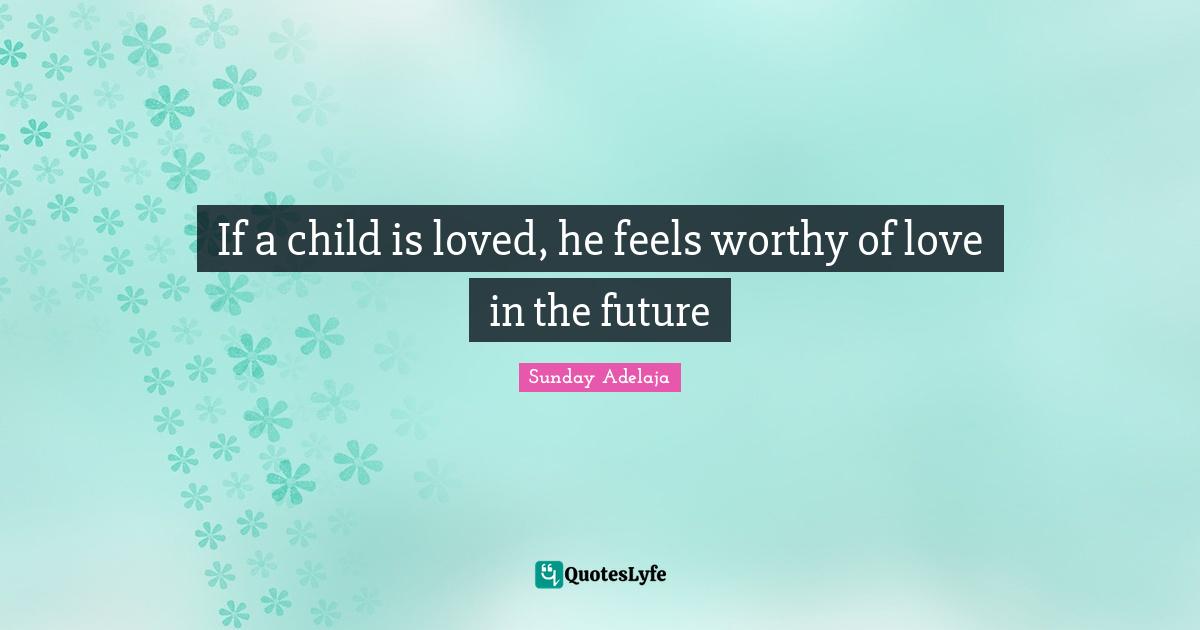 If a child is loved, he feels worthy of love in the future