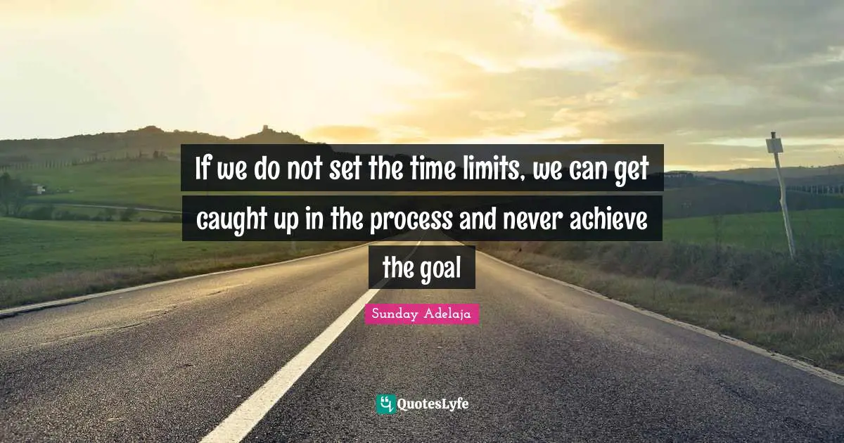 If we do not set the time limits, we can get caught up in the process and never achieve the goal