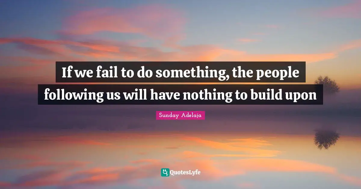 If we fail to do something, the people following us will have nothing to build upon