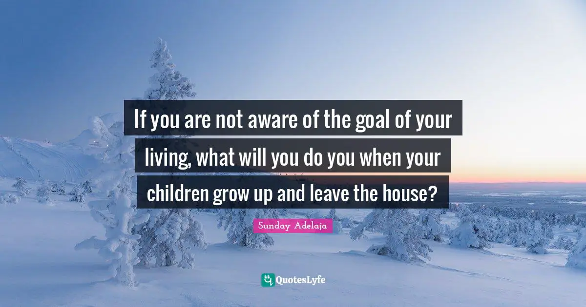 If you are not aware of the goal of your living, what will you do you when your children grow up and leave the house?