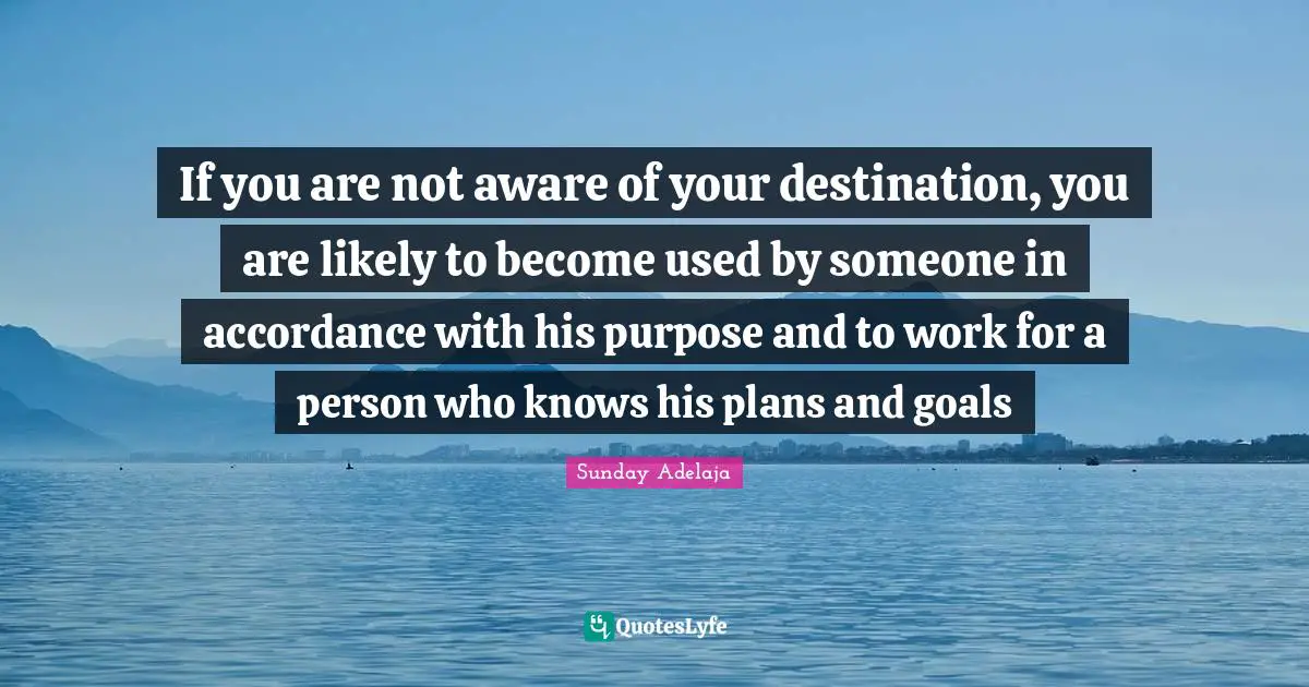 If you are not aware of your destination, you are likely to become used by someone in accordance with his purpose and to work for a person who knows his plans and goals