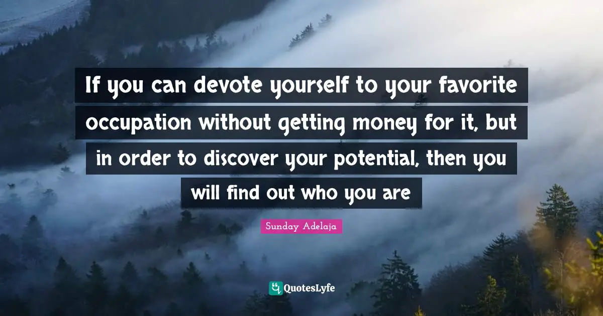 If you can devote yourself to your favorite occupation without getting money for it, but in order to discover your potential, then you will find out who you are