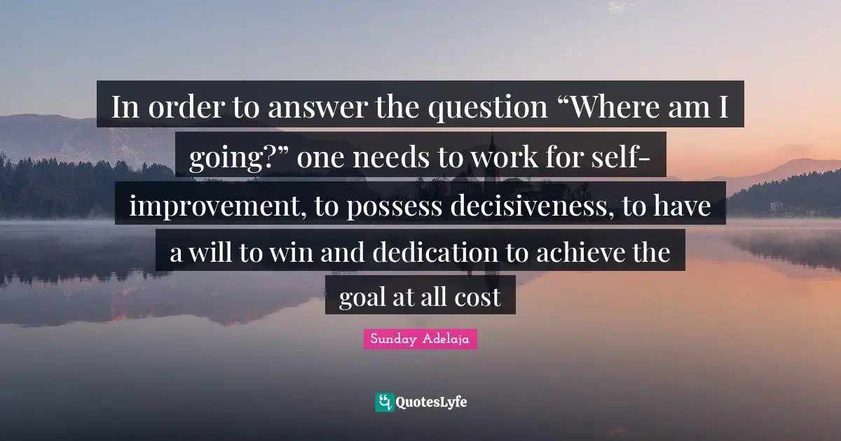 In order to answer the question “Where am I going?” one needs to work for self-improvement, to possess decisiveness, to have a will to win and dedication to achieve the goal at all cost