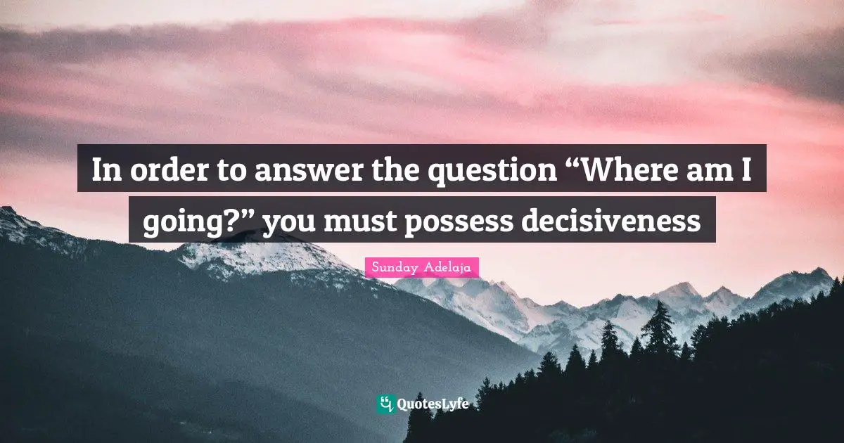 In order to answer the question “Where am I going?” you must possess decisiveness