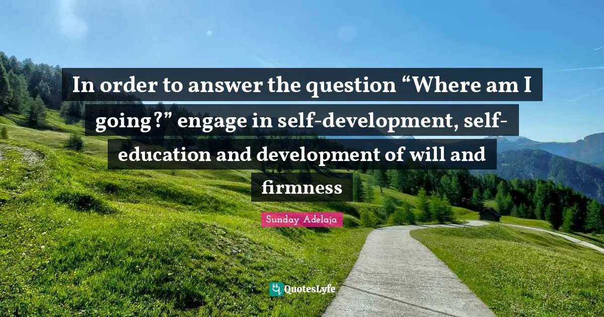 In order to answer the question “Where am I going?” engage in self-development, self-education and development of will and firmness