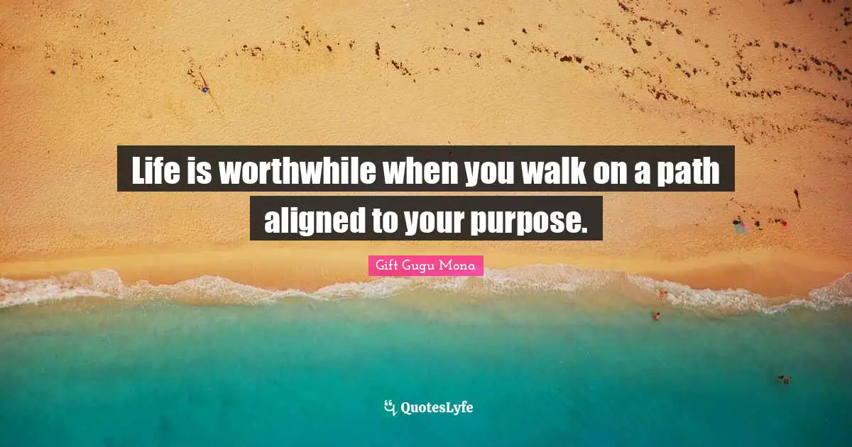 Life is worthwhile when you walk on a path aligned to your purpose.
