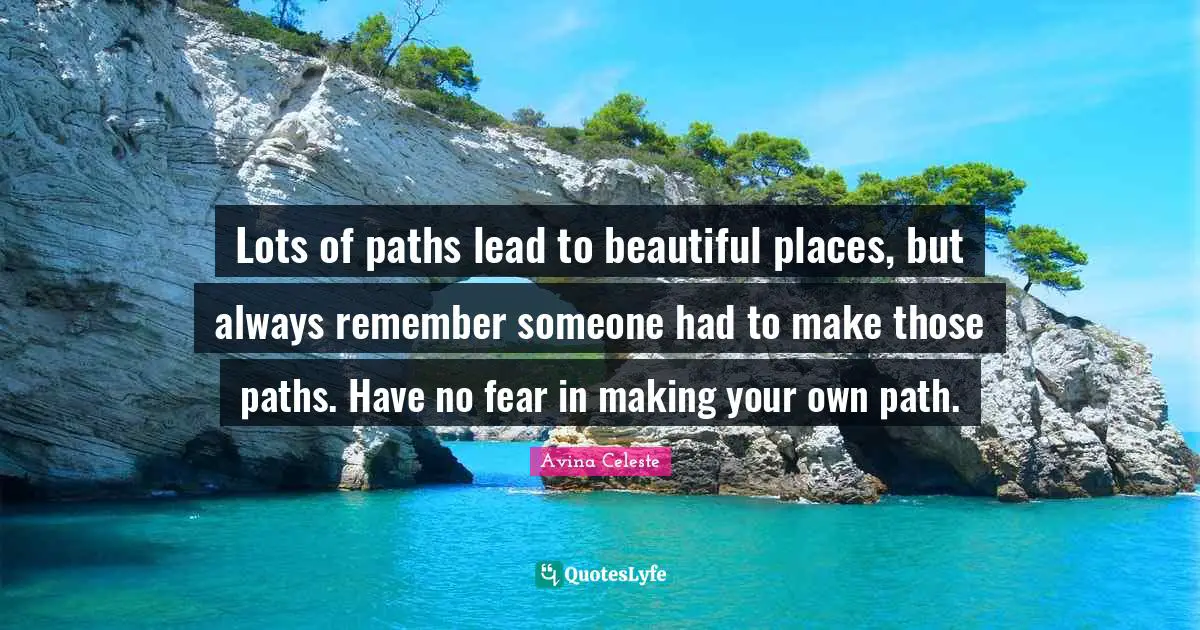 Lots of paths lead to beautiful places, but always remember someone had to make those paths. Have no fear in making your own path.