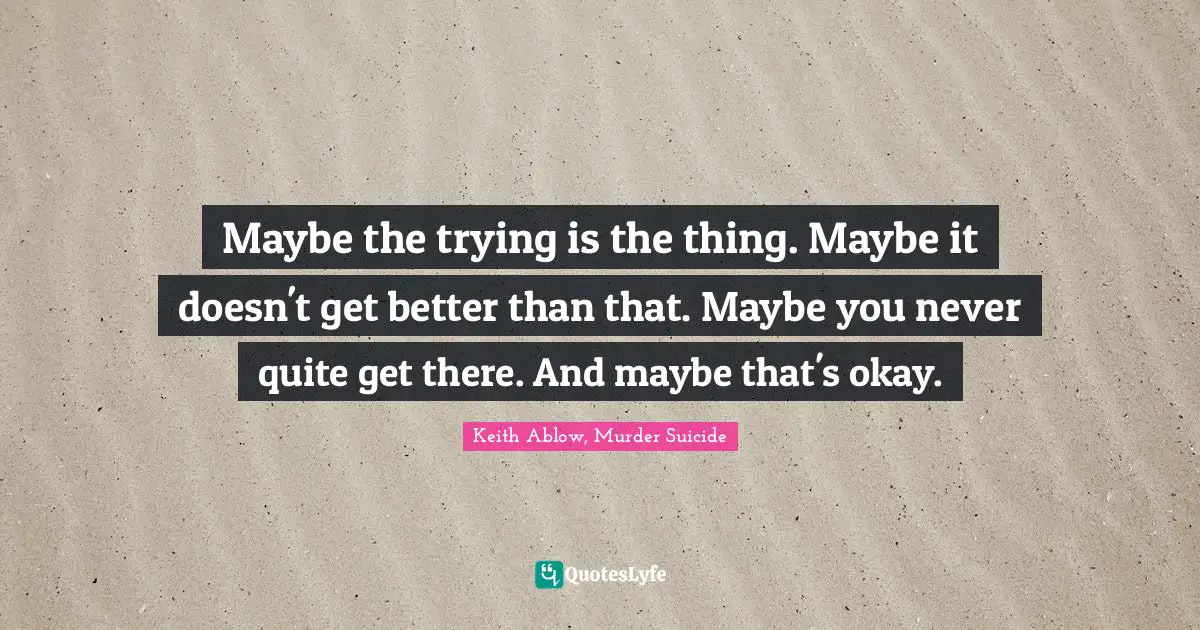 Maybe the trying is the thing. Maybe it doesn't get better than that. Maybe you never quite get there. And maybe that's okay.
