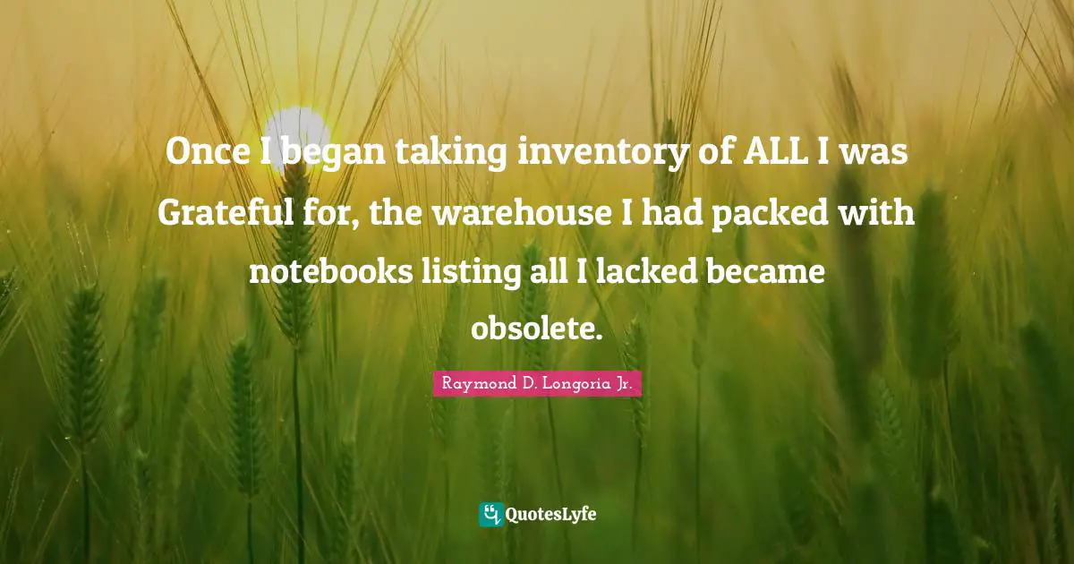 Once I began taking inventory of ALL I was Grateful for, the warehouse I had packed with notebooks listing all I lacked became obsolete.