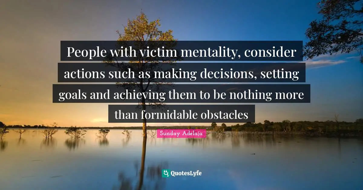 People with victim mentality, consider actions such as making decisions, setting goals and achieving them to be nothing more than formidable obstacles